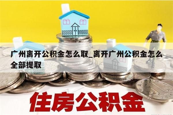 广州离开公积金怎么取_离开广州公积金怎么全部提取